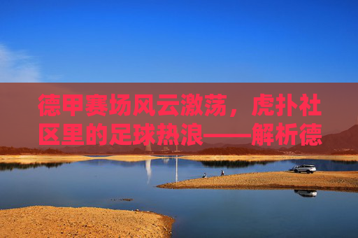 德甲赛场风云激荡,虎扑社区里的足球热浪——解析德甲联赛魅力与球迷文化在虎扑的体现