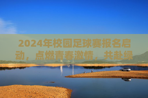 2024年校园足球赛报名启动，点燃青春激情，共赴绿茵之约