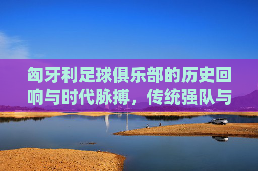 匈牙利足球俱乐部的历史回响与时代脉搏,传统强队与现代征程的交织