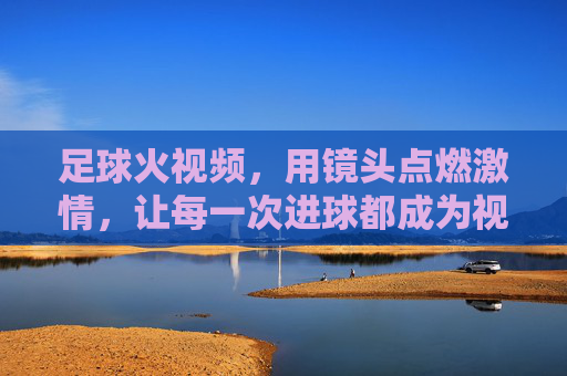 足球火视频,用镜头点燃激情,让每一次进球都成为视觉盛宴,足球火视频,用镜头点燃激情,让每一次进球都成为视觉盛宴