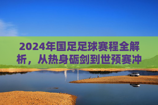 2024年国足足球赛程全解析,从热身砺剑到世预赛冲刺,每一场都是梦想的阶梯,2024年国足足球赛程全解析,从热身砺剑到世预赛冲刺,每一场都是梦想的阶梯