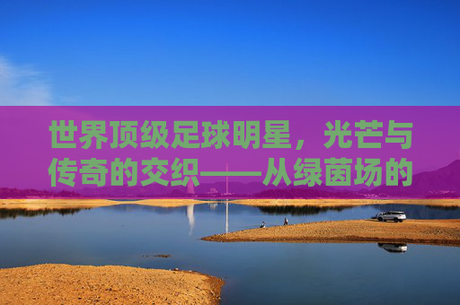 世界顶级足球明星,光芒与传奇的交织——从绿茵场的王者到足球文化的符号