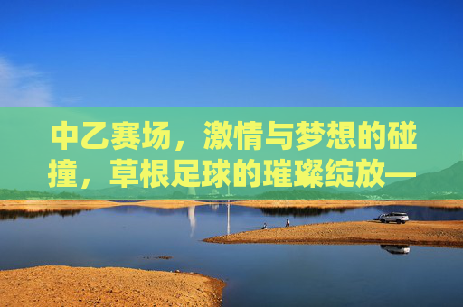 中乙赛场，激情与梦想的碰撞，草根足球的璀璨绽放——中国足球金字塔中坚力量的活力展现，中乙赛场，激情与梦想的碰撞，草根足球的璀璨绽放——中国足球金字塔中坚力量的活力展现