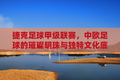 捷克足球甲级联赛，中欧足球的璀璨明珠与独特文化底蕴，捷克足球甲级联赛，中欧足球的璀璨明珠与独特文化底蕴