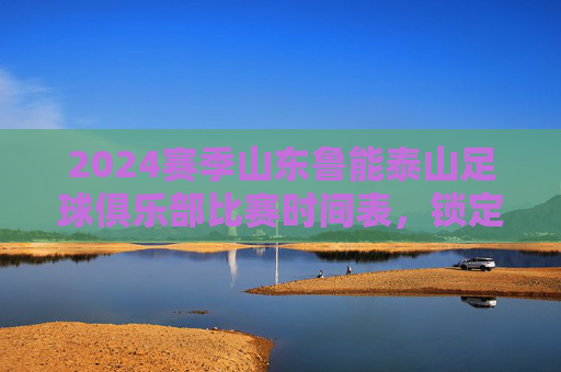 2024赛季山东鲁能泰山足球俱乐部比赛时间表,锁定关键对决,共赴绿茵盛宴,2024赛季山东鲁能泰山比赛时间表,锁定关键对决,共赴绿茵盛宴