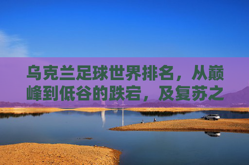 乌克兰足球世界排名，从巅峰到低谷的跌宕，及复苏之路的展望，乌克兰足球世界排名，从巅峰跌落至低谷的跌宕，及复苏之路的展望