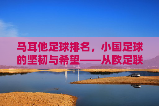 马耳他足球排名,小国足球的坚韧与希望——从欧足联积分榜看其发展轨迹,马耳他足球排名,小国足球的坚韧与希望——欧足联积分榜下的发展轨迹