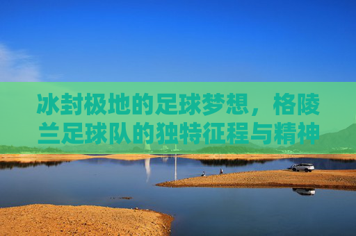 冰封极地的足球梦想,格陵兰足球队的独特征程与精神力量