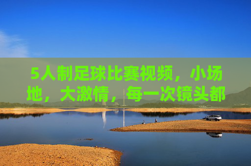 5人制足球比赛视频,小场地,大激情,每一次镜头都定格青春的奔跑与碰撞