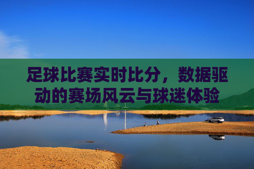 足球比赛实时比分,数据驱动的赛场风云与球迷体验
