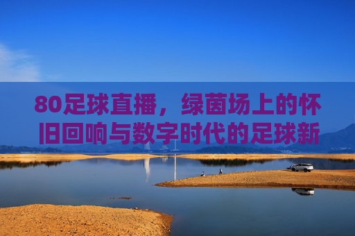 80足球直播,绿茵场上的怀旧回响与数字时代的足球新传承,80足球直播,绿茵场上的怀旧回响与数字时代足球新传承