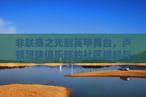 非联赛之光到英甲舞台,卢顿足球俱乐部的社区崛起与足球梦想,非联赛之光到英甲舞台,卢顿足球俱乐部的社区崛起与足球梦想