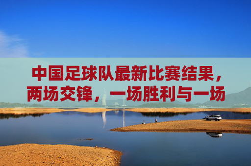 中国足球队最新比赛结果,两场交锋,一场胜利与一场失利,球队状态与未来展望