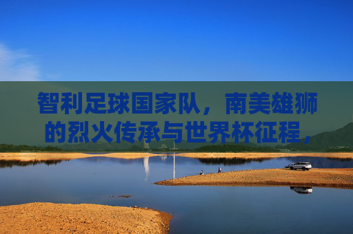 智利足球国家队,南美雄狮的烈火传承与世界杯征程,智利足球国家队,南美雄狮的烈火传承与世界杯征程
