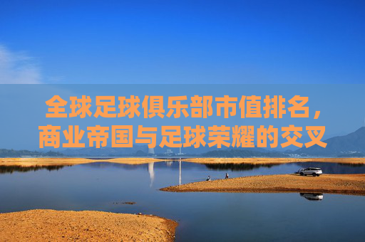 全球足球俱乐部市值排名,商业帝国与足球荣耀的交叉点——解析豪门俱乐部市值背后的逻辑与趋势