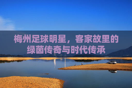 梅州足球明星，客家故里的绿茵传奇与时代传承
