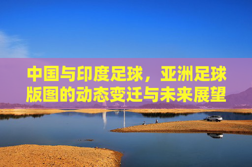 中国与印度足球,亚洲足球版图的动态变迁与未来展望,中国与印度足球,亚洲足球版图的动态变迁与未来展望