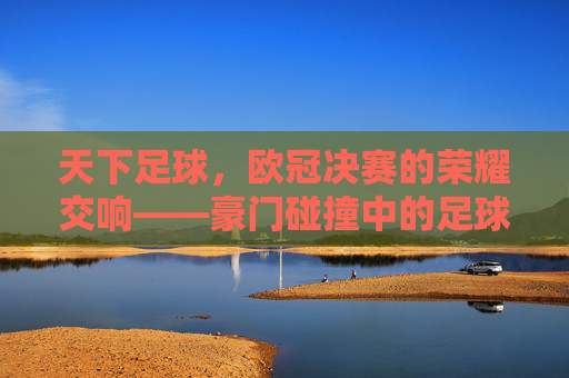 天下足球,欧冠决赛的荣耀交响——豪门碰撞中的足球诗篇与时代印记,天下足球,欧冠决赛的荣耀交响——豪门碰撞中的足球诗篇与时代印记