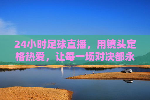 24小时足球直播，用镜头定格热爱，让每一场对决都永不落幕，24小时足球直播，镜头定格热爱，让每一场对决永不落幕