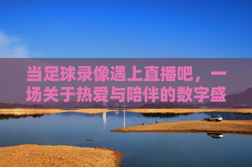 当足球录像遇上直播吧,一场关于热爱与陪伴的数字盛宴,当足球录像遇上直播吧,一场关于热爱与陪伴的数字盛宴