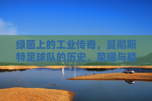 绿茵上的工业传奇，曼彻斯特足球队的历史、荣耀与精神传承，绿茵上的工业传奇，曼彻斯特足球队的历史、荣耀与精神传承
