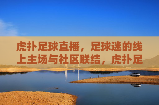 虎扑足球直播,足球迷的线上主场与社区联结,虎扑足球直播,足球迷的线上主场与社区联结