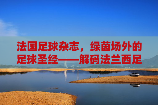 法国足球杂志,绿茵场外的足球圣经——解码法兰西足球的深度与温度,法国足球杂志,绿茵场外的足球圣经——解码法兰西足球的深度与温度