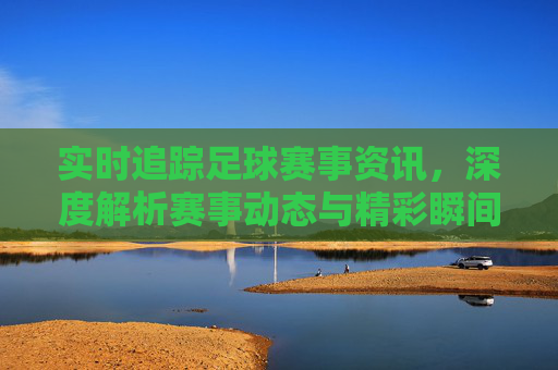 实时追踪足球赛事资讯，深度解析赛事动态与精彩瞬间，实时追踪足球赛事资讯，深度解析赛事动态与精彩瞬间