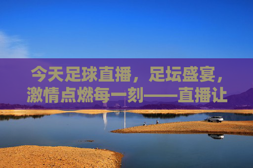 今天足球直播，足坛盛宴，激情点燃每一刻——直播让足球魅力无处不在，今天足球直播，足坛盛宴，激情点燃每一刻——直播让足球魅力无处不在