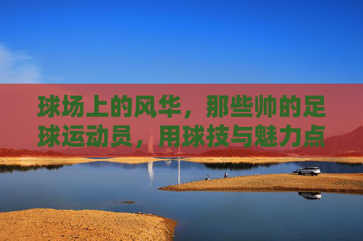 球场上的风华，那些帅的足球运动员，用球技与魅力点燃赛场，球场上的风华，那些以球技与魅力点燃赛场的帅气足球运动员