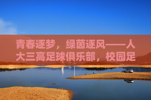 青春逐梦，绿茵逐风——人大三高足球俱乐部，校园足球的活力引擎与育人初心，青春逐梦，绿茵逐风——人大三高足球俱乐部，校园足球的活力引擎与育人初心