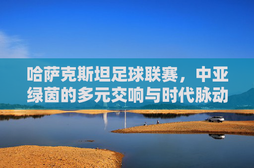 哈萨克斯坦足球联赛,中亚绿茵的多元交响与时代脉动,哈萨克斯坦足球联赛,中亚绿茵的多元交响与时代脉动