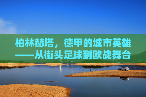 柏林赫塔,德甲的城市英雄——从街头足球到欧战舞台的逆袭之路,柏林赫塔,德甲的城市英雄——从街头足球到欧战舞台的逆袭之路