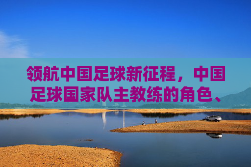 领航中国足球新征程,中国足球国家队主教练的角色、挑战与未来使命,领航中国足球新征程,中国足球国家队主教练的角色、挑战与未来使命
