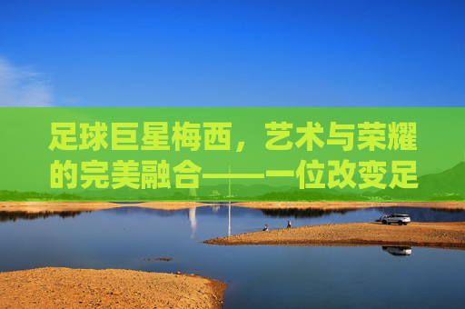 足球巨星梅西,艺术与荣耀的完美融合——一位改变足球历史的传奇球员,足球巨星梅西,艺术与荣耀的完美融合——一位改变足球历史的传奇球员