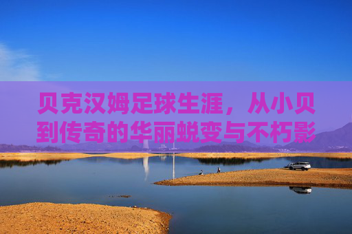 贝克汉姆足球生涯,从小贝到传奇的华丽蜕变与不朽影响,贝克汉姆足球生涯,从小贝到传奇的华丽蜕变与不朽影响