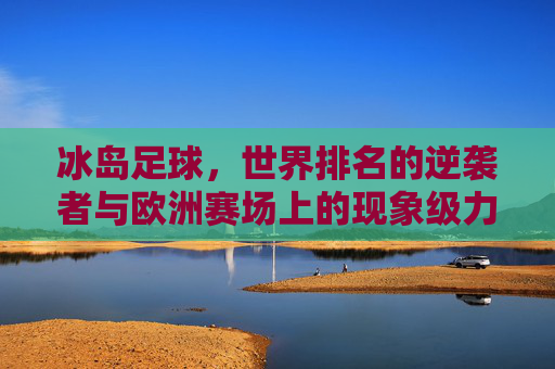 冰岛足球,世界排名的逆袭者与欧洲赛场上的现象级力量——从历史背景到崛起逻辑,冰岛足球,世界排名逆袭者与欧洲赛场现象级力量——从历史背景到崛起逻辑