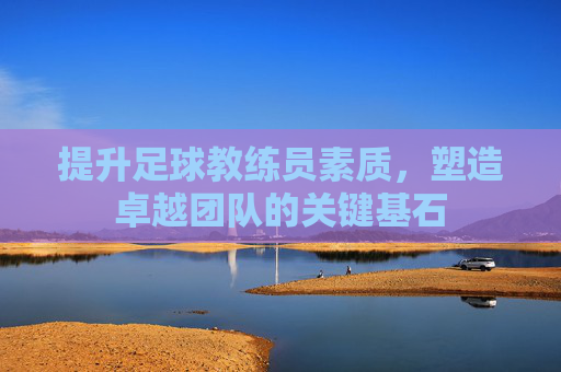提升足球教练员素质,塑造卓越团队的关键基石