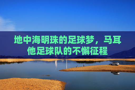 地中海明珠的足球梦,马耳他足球队的不懈征程