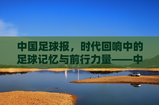 中国足球报,时代回响中的足球记忆与前行力量——中国足球的见证者与推动者