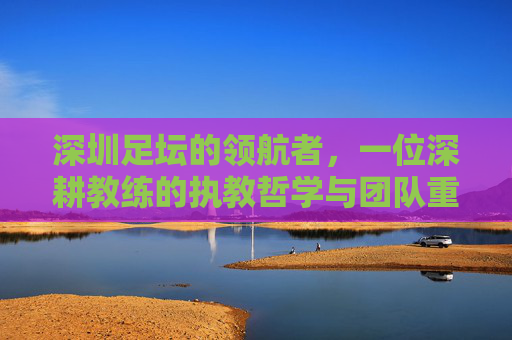 深圳足坛的领航者,一位深耕教练的执教哲学与团队重塑之旅,深圳足坛的领航者,一位深耕教练的执教哲学与团队重塑之旅