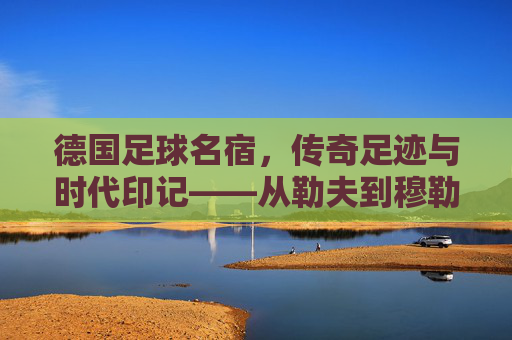 德国足球名宿,传奇足迹与时代印记——从勒夫到穆勒的荣耀传承,德国足球名宿,传奇足迹与时代印记——从勒夫到穆勒的荣耀传承