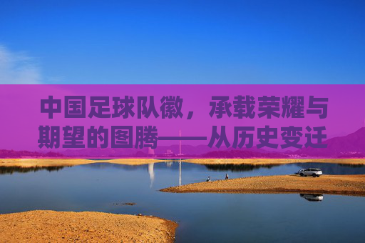 中国足球队徽，承载荣耀与期望的图腾——从历史变迁到时代印记，中国足球队徽，承载荣耀与期望的图腾——从历史变迁到时代印记