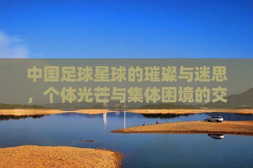 中国足球星球的璀璨与迷思，个体光芒与集体困境的交织