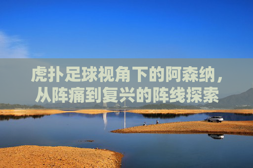 虎扑足球视角下的阿森纳,从阵痛到复兴的阵线探索