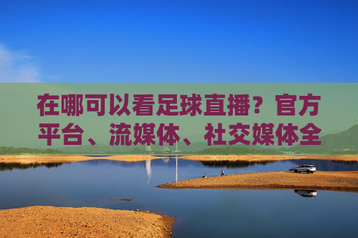 在哪可以看足球直播?官方平台、流媒体、社交媒体全解析,轻松追球赛,在哪可以看足球直播?官方平台、流媒体、社交媒体全解析,轻松追球赛