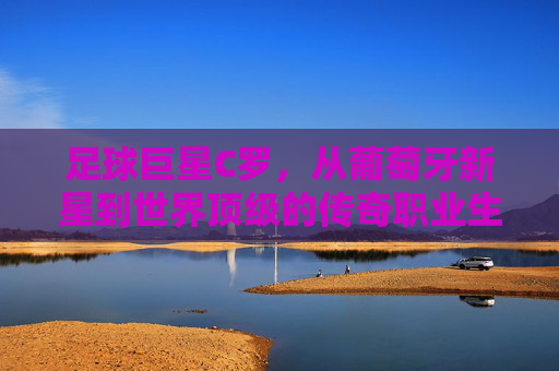 足球巨星C罗,从葡萄牙新星到世界顶级的传奇职业生涯,足球巨星C罗,从葡萄牙新星到世界顶级的传奇职业生涯