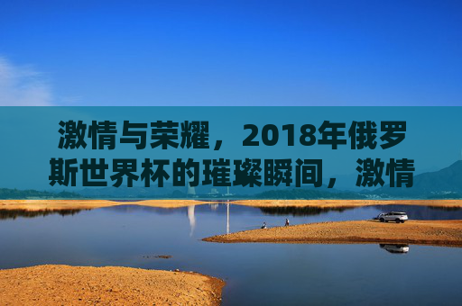 激情与荣耀,2018年俄罗斯世界杯的璀璨瞬间,激情与荣耀,2018年俄罗斯世界杯的璀璨瞬间