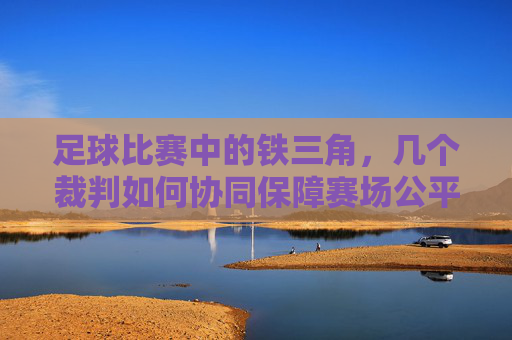 足球比赛中的铁三角,几个裁判如何协同保障赛场公平与秩序,足球比赛中的铁三角,裁判如何协同保障赛场公平与秩序