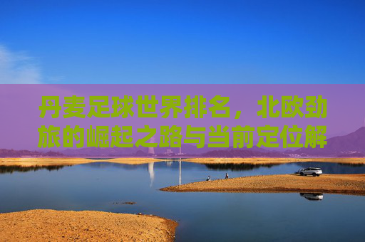丹麦足球世界排名,北欧劲旅的崛起之路与当前定位解析